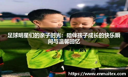 足球明星们的亲子时光：陪伴孩子成长的快乐瞬间与温馨回忆